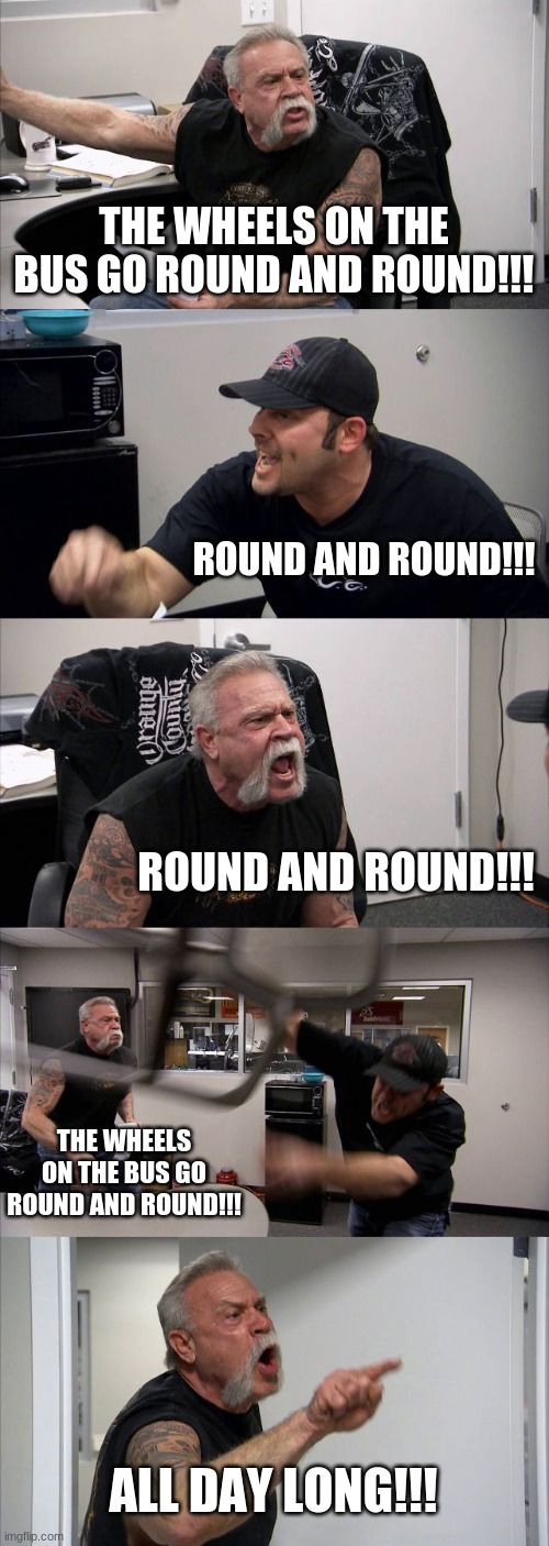 I was bored | THE WHEELS ON THE BUS GO ROUND AND ROUND!!! ROUND AND ROUND!!! ROUND AND ROUND!!! THE WHEELS ON THE BUS GO ROUND AND ROUND!!! ALL DAY LONG!!! | image tagged in memes,american chopper argument | made w/ Imgflip meme maker