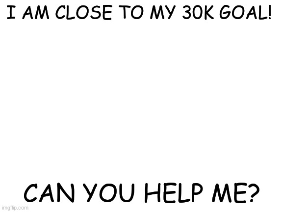 Please? | I AM CLOSE TO MY 30K GOAL! CAN YOU HELP ME? | image tagged in blank white template | made w/ Imgflip meme maker