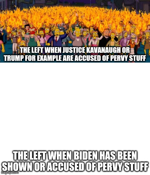 Do as I say and not as I do? | THE LEFT WHEN JUSTICE KAVANAUGH OR TRUMP FOR EXAMPLE ARE ACCUSED OF PERVY STUFF; THE LEFT WHEN BIDEN HAS BEEN SHOWN OR ACCUSED OF PERVY STUFF | image tagged in simpsons angry mob torches,blank white template,joe biden,liberal hypocrisy,perverts,stupid liberals | made w/ Imgflip meme maker
