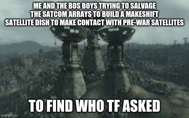 Using Highwater Trousers to find who tf asked | ME AND THE BOS BOYS TRYING TO SALVAGE THE SATCOM ARRAYS TO BUILD A MAKESHIFT SATELLITE DISH TO MAKE CONTACT WITH PRE-WAR SATELLITES; TO FIND WHO TF ASKED | image tagged in fallout 3,who tf asked | made w/ Imgflip meme maker