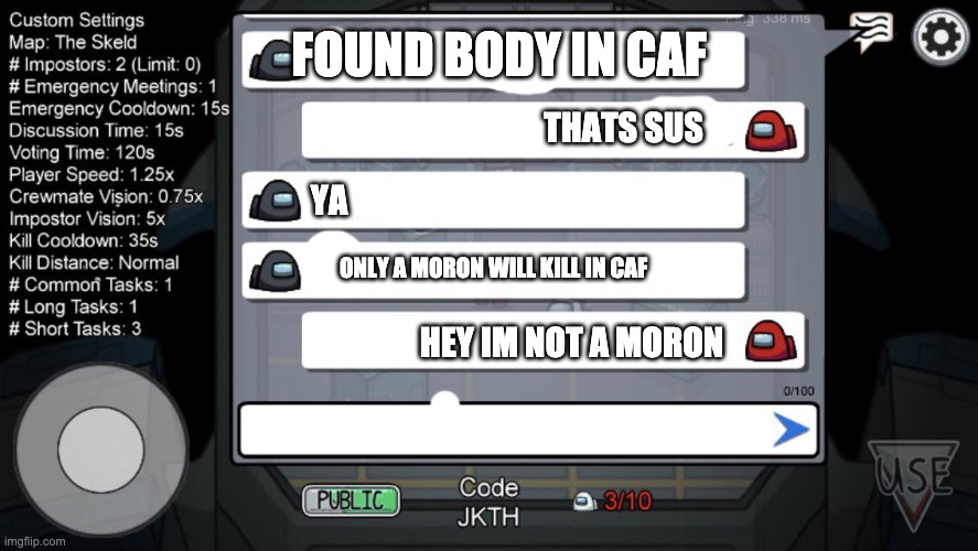 among us chat | FOUND BODY IN CAF; THATS SUS; YA; ONLY A MORON WILL KILL IN CAF; HEY IM NOT A MORON | image tagged in among us chat | made w/ Imgflip meme maker