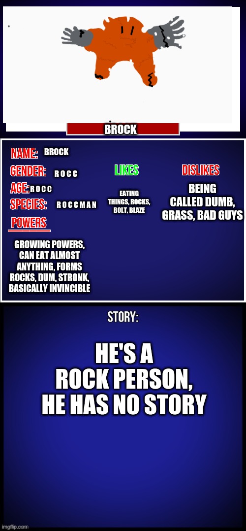 OC Full Showcase | BROCK; BROCK; R O C C; BEING CALLED DUMB, GRASS, BAD GUYS; EATING THINGS, ROCKS, BOLT, BLAZE; R O C C; R O C C M A N; GROWING POWERS, CAN EAT ALMOST ANYTHING, FORMS ROCKS, DUM, STRONK, BASICALLY INVINCIBLE; HE'S A ROCK PERSON, HE HAS NO STORY | image tagged in oc full showcase | made w/ Imgflip meme maker