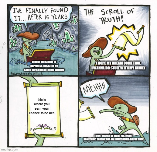 The Scroll Of Truth | I HOPE MY DREAM COME TRUE I WANNA DO STUFF WITH MY FAMILY; I FOUND THE SCROLL OF HAPPINESS LETS SEE IF MY COULD HAVE A GREAT FUTURE WITH ME; this is where you earn your chance to be rich; I DONT WANNA BE RICH I JUST WANT SOMETHING THAT ME AND MY FAMILY COULD DO FOR ONCE | image tagged in memes,the scroll of truth | made w/ Imgflip meme maker