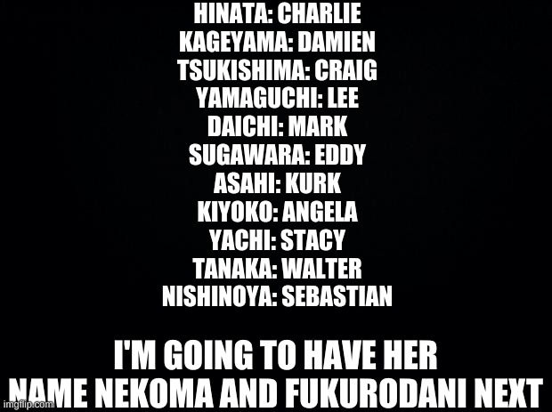 Mom named Haikyuu characters | HINATA: CHARLIE
KAGEYAMA: DAMIEN
TSUKISHIMA: CRAIG
YAMAGUCHI: LEE
DAICHI: MARK
SUGAWARA: EDDY
ASAHI: KURK
KIYOKO: ANGELA
YACHI: STACY
TANAKA: WALTER
NISHINOYA: SEBASTIAN; I'M GOING TO HAVE HER NAME NEKOMA AND FUKURODANI NEXT | image tagged in black background | made w/ Imgflip meme maker