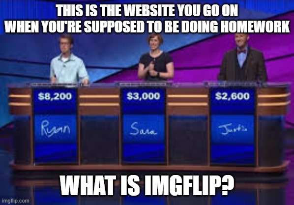 Jeapordy Contestants | THIS IS THE WEBSITE YOU GO ON WHEN YOU'RE SUPPOSED TO BE DOING HOMEWORK; WHAT IS IMGFLIP? | image tagged in jeapordy contestants | made w/ Imgflip meme maker