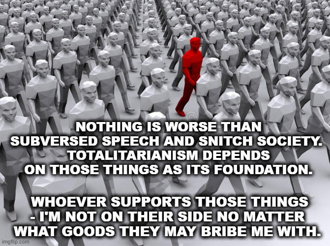 Totalitarianism |  NOTHING IS WORSE THAN SUBVERSED SPEECH AND SNITCH SOCIETY. 
TOTALITARIANISM DEPENDS ON THOSE THINGS AS ITS FOUNDATION. WHOEVER SUPPORTS THOSE THINGS - I'M NOT ON THEIR SIDE NO MATTER WHAT GOODS THEY MAY BRIBE ME WITH. | image tagged in american politics,free speech,freedom of speech,politics,totalitarianism | made w/ Imgflip meme maker
