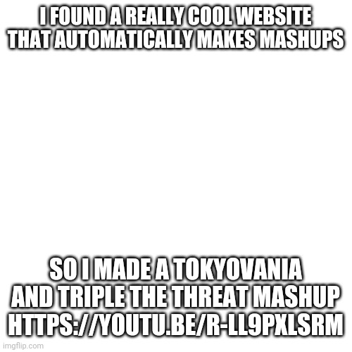 https://youtu.be/r-ll9PxlSrM | I FOUND A REALLY COOL WEBSITE THAT AUTOMATICALLY MAKES MASHUPS; SO I MADE A TOKYOVANIA AND TRIPLE THE THREAT MASHUP HTTPS://YOUTU.BE/R-LL9PXLSRM | image tagged in memes,blank transparent square | made w/ Imgflip meme maker