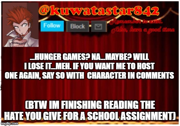 Kuwatastar842 | ...HUNGER GAMES? NA...MAYBE? WILL I LOSE IT...MEH. IF YOU WANT ME TO HOST ONE AGAIN, SAY SO WITH  CHARACTER IN COMMENTS; (BTW IM FINISHING READING THE HATE YOU GIVE FOR A SCHOOL ASSIGNMENT) | image tagged in kuwatastar842 | made w/ Imgflip meme maker