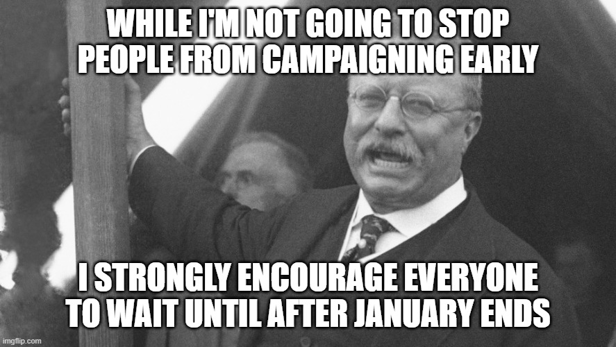 Do as you will, there's no rule I'm enforcing. | WHILE I'M NOT GOING TO STOP PEOPLE FROM CAMPAIGNING EARLY; I STRONGLY ENCOURAGE EVERYONE TO WAIT UNTIL AFTER JANUARY ENDS | image tagged in teddy roosevelt | made w/ Imgflip meme maker