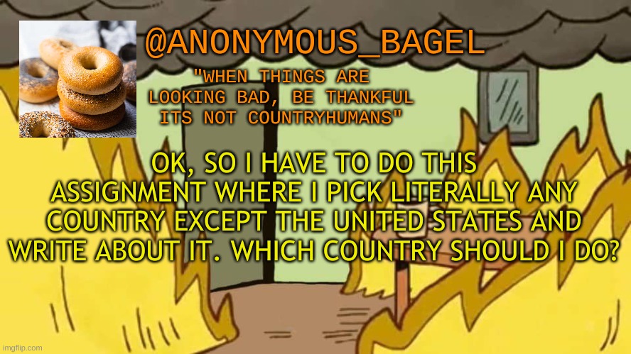 i cant come up with anything, so imgflip community, dont fail me now | OK, SO I HAVE TO DO THIS ASSIGNMENT WHERE I PICK LITERALLY ANY COUNTRY EXCEPT THE UNITED STATES AND WRITE ABOUT IT. WHICH COUNTRY SHOULD I DO? | image tagged in announcement thingy | made w/ Imgflip meme maker