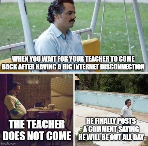 Sad Pablo Escobar | WHEN YOU WAIT FOR YOUR TEACHER TO COME BACK AFTER HAVING A BIG INTERNET DISCONNECTION; THE TEACHER DOES NOT COME; HE FINALLY POSTS A COMMENT SAYING HE WILL BE OUT ALL DAY | image tagged in memes,sad pablo escobar | made w/ Imgflip meme maker