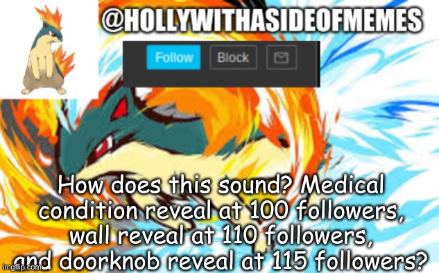 quilava template | How does this sound? Medical condition reveal at 100 followers, wall reveal at 110 followers, and doorknob reveal at 115 followers? | image tagged in quilava template | made w/ Imgflip meme maker
