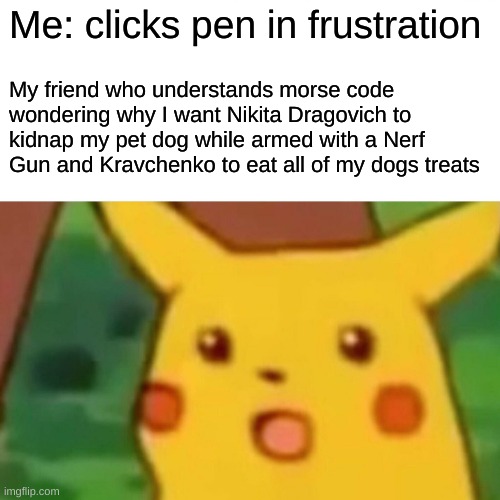 Surprised Pikachu Meme | Me: clicks pen in frustration; My friend who understands morse code wondering why I want Nikita Dragovich to kidnap my pet dog while armed with a Nerf Gun and Kravchenko to eat all of my dogs treats | image tagged in memes,surprised pikachu,black ops,funny,funny memes,dank memes | made w/ Imgflip meme maker