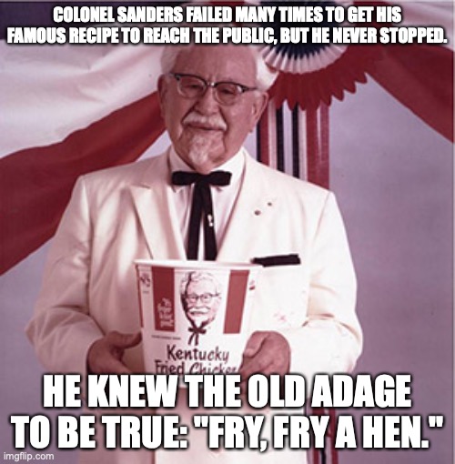 Colonel Sanders Pun | COLONEL SANDERS FAILED MANY TIMES TO GET HIS FAMOUS RECIPE TO REACH THE PUBLIC, BUT HE NEVER STOPPED. HE KNEW THE OLD ADAGE TO BE TRUE: "FRY, FRY A HEN." | image tagged in kfc colonel sanders,pun,fry fry a hen,try try ahead | made w/ Imgflip meme maker