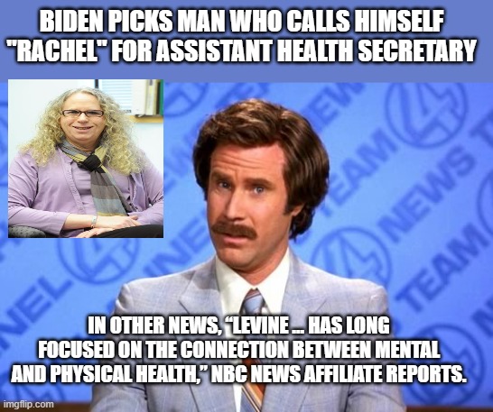 BIDEN PICKS MAN WHO CALLS HIMSELF "RACHEL" FOR ASSISTANT HEALTH SECRETARY; IN OTHER NEWS, “LEVINE … HAS LONG FOCUSED ON THE CONNECTION BETWEEN MENTAL AND PHYSICAL HEALTH,” NBC NEWS AFFILIATE REPORTS. | image tagged in memes | made w/ Imgflip meme maker