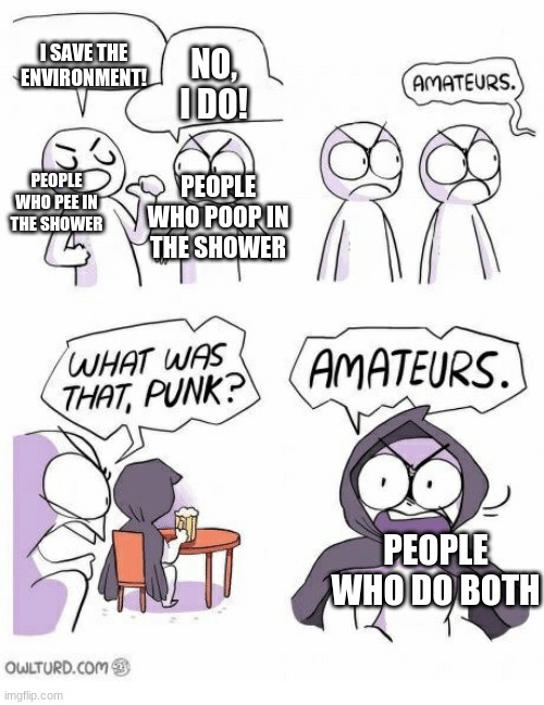 Amateurs | I SAVE THE ENVIRONMENT! NO, I DO! PEOPLE WHO POOP IN THE SHOWER; PEOPLE WHO PEE IN THE SHOWER; PEOPLE WHO DO BOTH | image tagged in amateurs | made w/ Imgflip meme maker