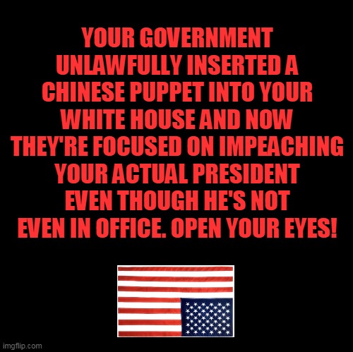 We Are Occupied! WAKE UP!!! | YOUR GOVERNMENT UNLAWFULLY INSERTED A CHINESE PUPPET INTO YOUR WHITE HOUSE AND NOW THEY'RE FOCUSED ON IMPEACHING YOUR ACTUAL PRESIDENT EVEN THOUGH HE'S NOT EVEN IN OFFICE. OPEN YOUR EYES! | image tagged in blank,election 2020,joe biden,donald trump,china,plandemic | made w/ Imgflip meme maker