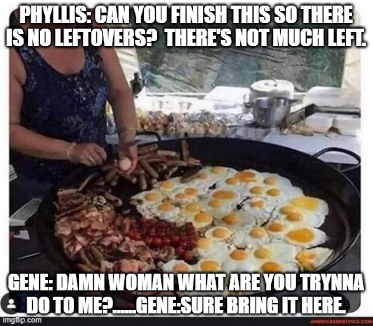 PHYLLIS: CAN YOU FINISH THIS SO THERE IS NO LEFTOVERS?  THERE'S NOT MUCH LEFT. GENE: DAMN WOMAN WHAT ARE YOU TRYNNA DO TO ME?......GENE:SURE BRING IT HERE. | image tagged in funny food | made w/ Imgflip meme maker