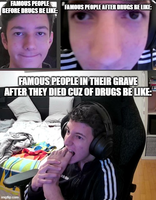 i dont have a title for this. |  FAMOUS PEOPLE BEFORE DRUGS BE LIKE:; FAMOUS PEOPLE AFTER DRUGS BE LIKE:; FAMOUS PEOPLE IN THEIR GRAVE AFTER THEY DIED CUZ OF DRUGS BE LIKE: | image tagged in drugs,weird,funny | made w/ Imgflip meme maker