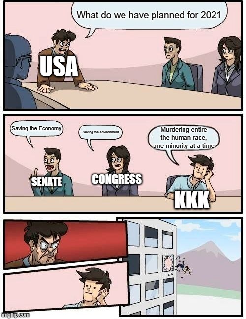 Boardroom Meeting Suggestion | What do we have planned for 2021; USA; Saving the Economy; Saving the environment; Murdering entire the human race, one minority at a time; CONGRESS; SENATE; KKK | image tagged in memes,boardroom meeting suggestion | made w/ Imgflip meme maker