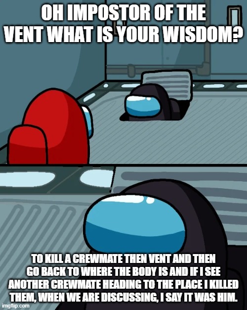 impostor of the vent | OH IMPOSTOR OF THE VENT WHAT IS YOUR WISDOM? TO KILL A CREWMATE THEN VENT AND THEN GO BACK TO WHERE THE BODY IS AND IF I SEE ANOTHER CREWMATE HEADING TO THE PLACE I KILLED THEM, WHEN WE ARE DISCUSSING, I SAY IT WAS HIM. | image tagged in impostor of the vent | made w/ Imgflip meme maker