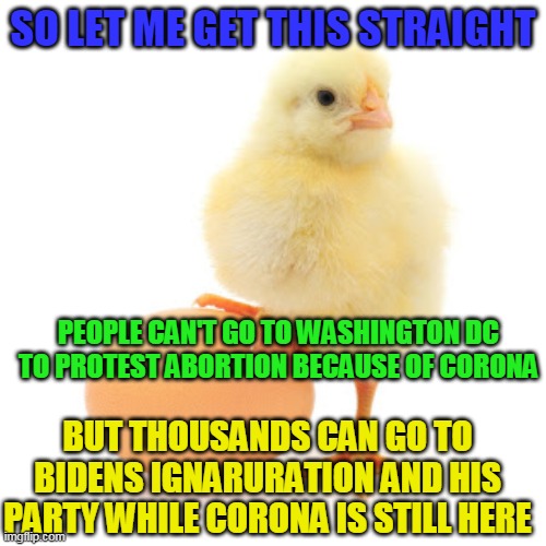 First time in 47 years the March For Life has been cancelled | SO LET ME GET THIS STRAIGHT; PEOPLE CAN'T GO TO WASHINGTON DC TO PROTEST ABORTION BECAUSE OF CORONA; BUT THOUSANDS CAN GO TO BIDENS IGNARURATION AND HIS PARTY WHILE CORONA IS STILL HERE | image tagged in anti-abortion chick,biden | made w/ Imgflip meme maker