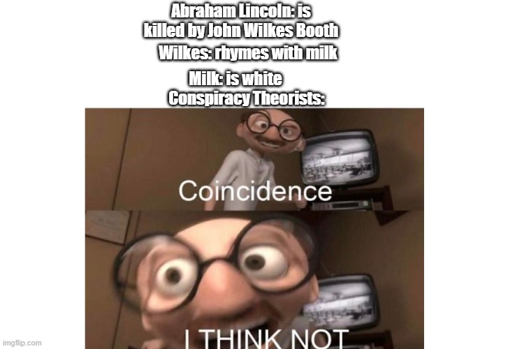 Abraham Lincoln: is killed by John Wilkes Booth; Wilkes: rhymes with milk; Milk: is white; Conspiracy Theorists: | image tagged in incredibles,coincidence i think not,milk | made w/ Imgflip meme maker