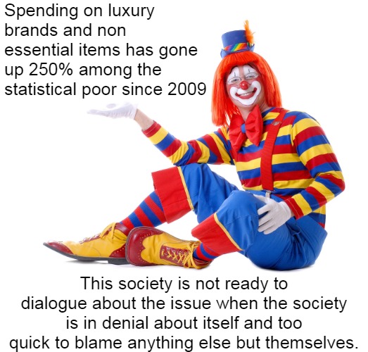 The Poor are poor because they want to be poor | Spending on luxury brands and non essential items has gone up 250% among the statistical poor since 2009; This society is not ready to dialogue about the issue when the society is in denial about itself and too quick to blame anything else but themselves. | image tagged in clowns,poor people,political meme,i love clowns | made w/ Imgflip meme maker