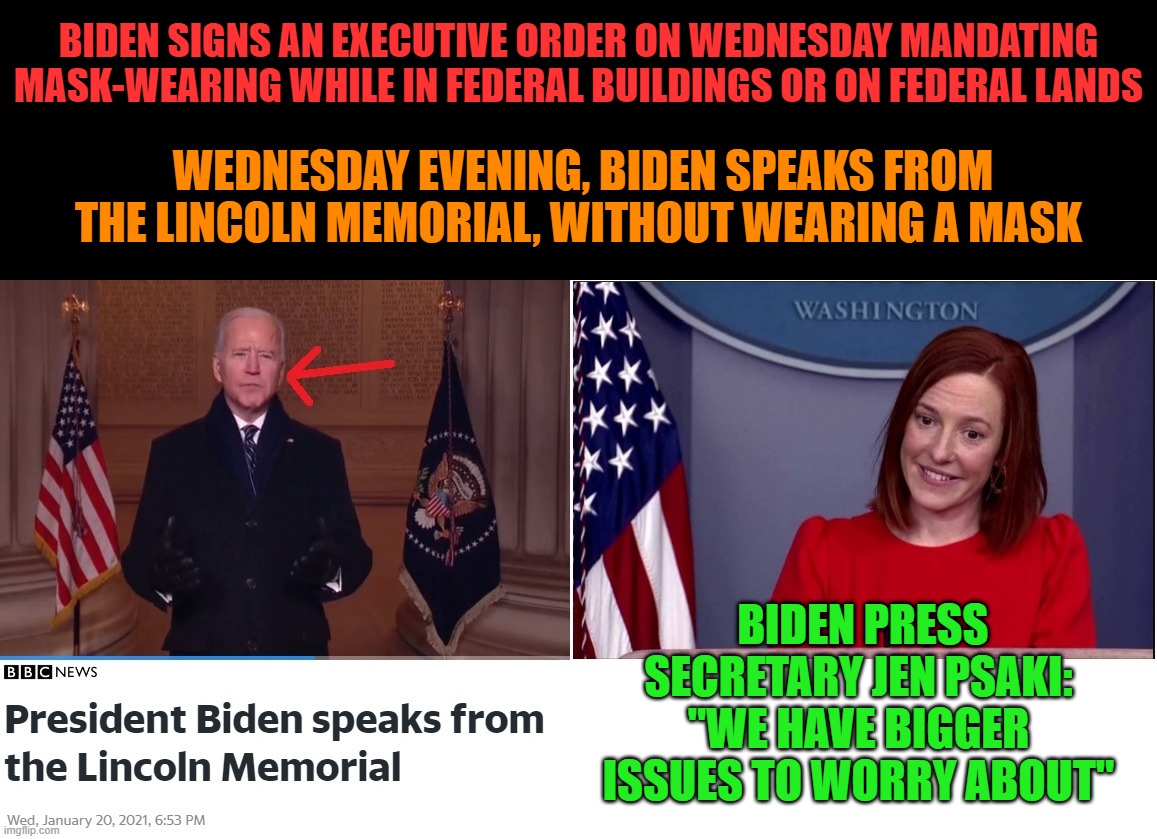 What kind of message is Biden sending average Americans? I thought masks save lives, Killer Joe? | BIDEN SIGNS AN EXECUTIVE ORDER ON WEDNESDAY MANDATING MASK-WEARING WHILE IN FEDERAL BUILDINGS OR ON FEDERAL LANDS; WEDNESDAY EVENING, BIDEN SPEAKS FROM THE LINCOLN MEMORIAL, WITHOUT WEARING A MASK; BIDEN PRESS SECRETARY JEN PSAKI: "WE HAVE BIGGER ISSUES TO WORRY ABOUT" | image tagged in biden hypocrite,biden liar,psaki hypocrite,psaki liar,biden | made w/ Imgflip meme maker
