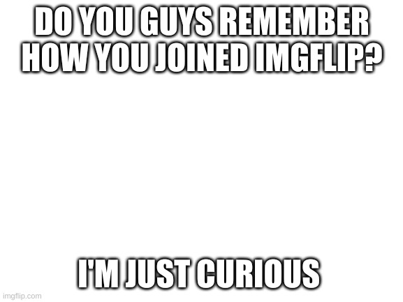 Dear fellow Imgflip users, | DO YOU GUYS REMEMBER HOW YOU JOINED IMGFLIP? I'M JUST CURIOUS | image tagged in blank white template | made w/ Imgflip meme maker