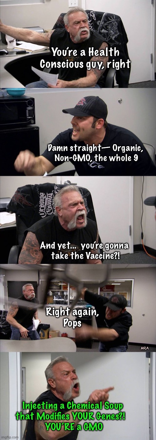 American Chopper Argument | You’re a Health Conscious guy, right; Damn straight— Organic, 
Non-GMO, the whole 9; And yet...  you’re gonna 
take the Vaccine?! Right again,
Pops; MRA; Injecting a Chemical Soup 
that Modifies YOUR Genes?!   
YOU’RE a GMO | image tagged in memes,american chopper argument | made w/ Imgflip meme maker