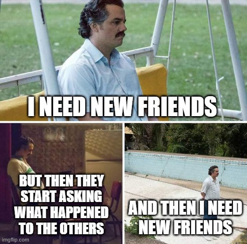 Sad Pablo Escobar Meme | I NEED NEW FRIENDS; BUT THEN THEY
START ASKING
WHAT HAPPENED
TO THE OTHERS; AND THEN I NEED
NEW FRIENDS | image tagged in memes,sad pablo escobar,friends | made w/ Imgflip meme maker