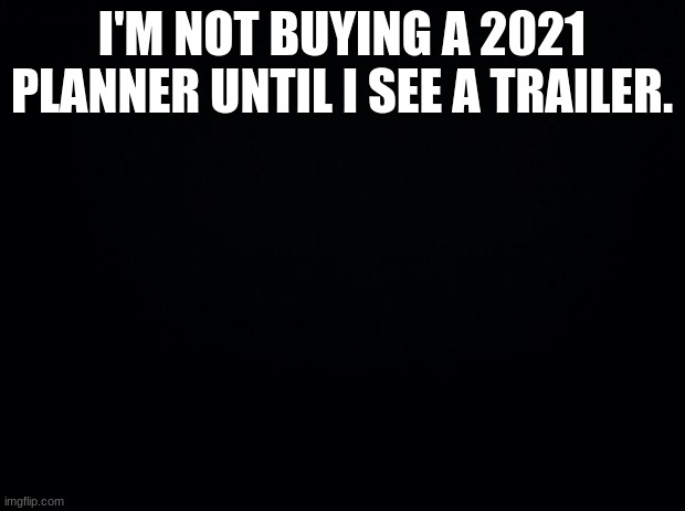 Black background | I'M NOT BUYING A 2021 PLANNER UNTIL I SEE A TRAILER. | image tagged in black background | made w/ Imgflip meme maker