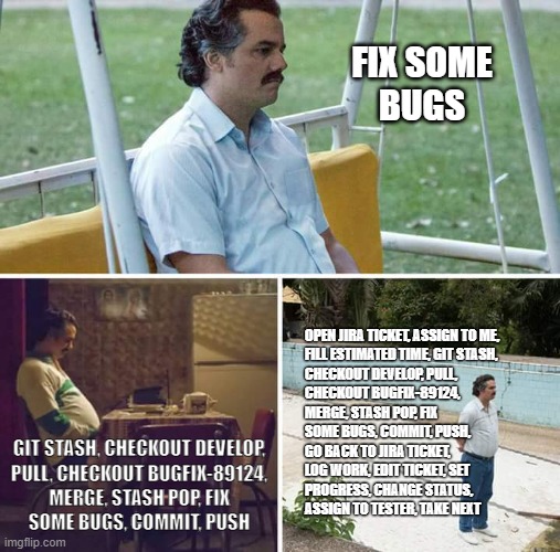 Developer workflow | FIX SOME
BUGS; OPEN JIRA TICKET, ASSIGN TO ME,
FILL ESTIMATED TIME, GIT STASH,
CHECKOUT DEVELOP, PULL,
CHECKOUT BUGFIX-89124,
MERGE, STASH POP, FIX
SOME BUGS, COMMIT, PUSH,
GO BACK TO JIRA TICKET,
LOG WORK, EDIT TICKET, SET
PROGRESS, CHANGE STATUS,
ASSIGN TO TESTER, TAKE NEXT; GIT STASH, CHECKOUT DEVELOP,
PULL, CHECKOUT BUGFIX-89124,
MERGE, STASH POP, FIX
SOME BUGS, COMMIT, PUSH | image tagged in memes,sad pablo escobar,development,work | made w/ Imgflip meme maker