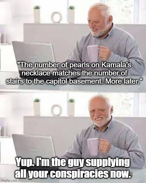 Look At Me, I'm Hide the Pain Harold | "The number of pearls on Kamala's necklace matches the number of stairs to the capitol basement. More later."; Yup. I'm the guy supplying all your conspiracies now. | image tagged in memes,hide the pain harold,look at me,conspiracies | made w/ Imgflip meme maker