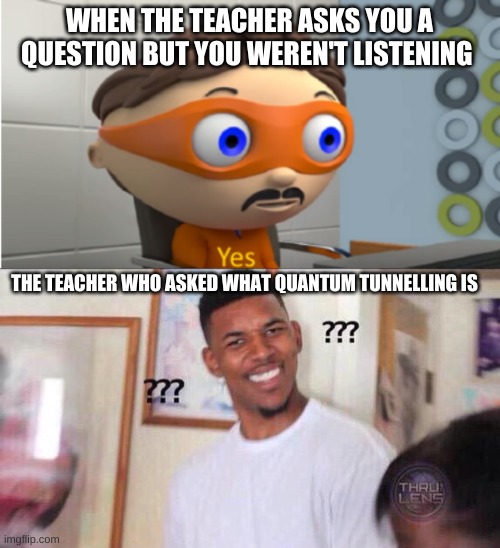 WHEN THE TEACHER ASKS YOU A QUESTION BUT YOU WEREN'T LISTENING; THE TEACHER WHO ASKED WHAT QUANTUM TUNNELLING IS | image tagged in yes | made w/ Imgflip meme maker