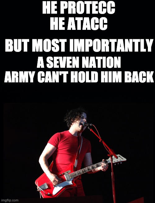 jack white cannot be held back | HE PROTECC
HE ATACC; BUT MOST IMPORTANTLY; A SEVEN NATION ARMY CAN'T HOLD HIM BACK | image tagged in black background,the white stripes,seven nation army | made w/ Imgflip meme maker