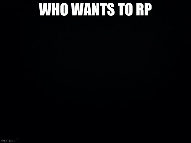 Black background | WHO WANTS TO RP | image tagged in black background | made w/ Imgflip meme maker