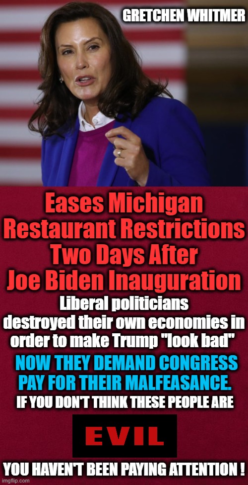 If Only They Loved AMERICA As Much As They Hated Donald Trump... | GRETCHEN WHITMER; Eases Michigan Restaurant Restrictions Two Days After Joe Biden Inauguration; Liberal politicians destroyed their own economies in order to make Trump "look bad"; NOW THEY DEMAND CONGRESS PAY FOR THEIR MALFEASANCE. IF YOU DON'T THINK THESE PEOPLE ARE; YOU HAVEN'T BEEN PAYING ATTENTION ! | image tagged in politics,democratic socialism,liberal hypocrisy,evil,media silent,party of hate | made w/ Imgflip meme maker