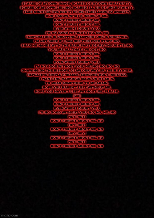 ... | SCARED OF MY OWN IMAGE, SCARED OF MY OWN IMMATURITY,
SCARED OF MY OWN CEILING, SCARED I'LL DIE OF UNCERTAINTY,
FEAR MIGHT BE THE DEATH OF ME, FEAR LEADS TO ANXIETY,
DON'T KNOW WHAT'S INSIDE OF ME.

DON'T FORGET ABOUT ME,
DON'T FORGET ABOUT ME,
EVEN WHEN I DOUBT YOU,
I'M NO GOOD WITHOUT YOU, NO, NO

TEMPERATURE IS DROPPING, TEMPERATURE IS DROPPING,
I'M NOT SURE IF I CAN SEE THIS EVER STOPPING,
SHAKING HANDS WITH THE DARK PARTS OF MY THOUGHTS, NO,
YOU ARE ALL THAT I'VE GOT, NO.

DON'T FORGET ABOUT ME,
DON'T FORGET ABOUT ME,
EVEN WHEN I DOUBT YOU,
I'M NO GOOD WITHOUT YOU, NO, NO, NO, NO, NO

GNAWING ON THE BISHOPS, CLAW OUR WAY UP THEIR SYSTEM,
REPEATING SIMPLE PHRASES, SOMEONE HOLY INSISTED,
I WANT THE MARKINGS MADE ON MY SKIN,
TO MEAN SOMETHING TO ME AGAIN,
HOPE YOU HAVEN'T LEFT WITHOUT ME.
HOPE YOU HAVEN'T LEFT WITHOUT ME, PLEASE.

[2X]
DON'T FORGET ABOUT ME,
DON'T FORGET ABOUT ME,
EVEN WHEN I DOUBT YOU,
I'M NO GOOD WITHOUT YOU, NO, NO, NO, NO

HEY! HEY!
DON'T FORGET ABOUT ME, NO
HEY! HEY!
DON'T FORGET ABOUT ME, NO
HEY! HEY!
DON'T FORGET ABOUT ME, NO
HEY! HEY!
DON'T FORGET ABOUT ME, NO | image tagged in blank | made w/ Imgflip meme maker