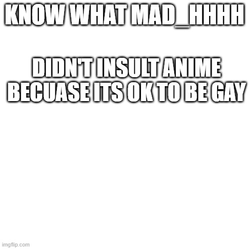 Its ok to be gay. | KNOW WHAT MAD_HHHH; DIDN'T INSULT ANIME BECUASE ITS OK TO BE GAY | image tagged in memes,blank transparent square | made w/ Imgflip meme maker