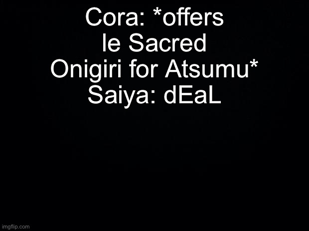Black background | Cora: *offers le Sacred Onigiri for Atsumu*
Saiya: dEaL | image tagged in black background | made w/ Imgflip meme maker