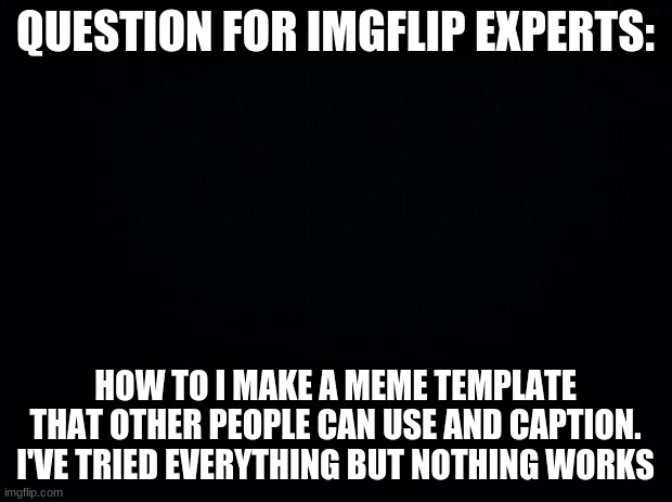Question | QUESTION FOR IMGFLIP EXPERTS:; HOW TO I MAKE A MEME TEMPLATE THAT OTHER PEOPLE CAN USE AND CAPTION. I'VE TRIED EVERYTHING BUT NOTHING WORKS | image tagged in black background,question,imgflip | made w/ Imgflip meme maker