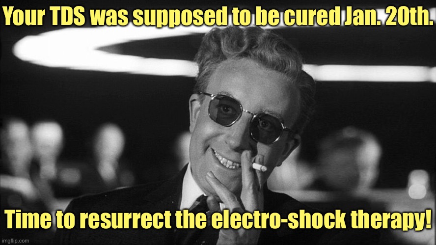 Doctor Strangelove says... | Your TDS was supposed to be cured Jan. 20th. Time to resurrect the electro-shock therapy! | image tagged in doctor strangelove says | made w/ Imgflip meme maker