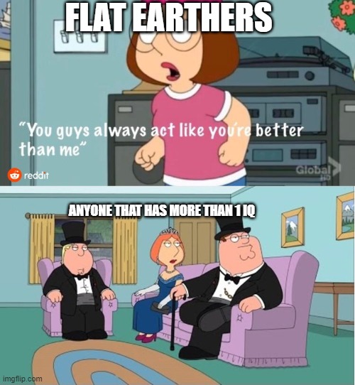 You Guys always act like you're better than me | FLAT EARTHERS; ANYONE THAT HAS MORE THAN 1 IQ | image tagged in you guys always act like you're better than me | made w/ Imgflip meme maker