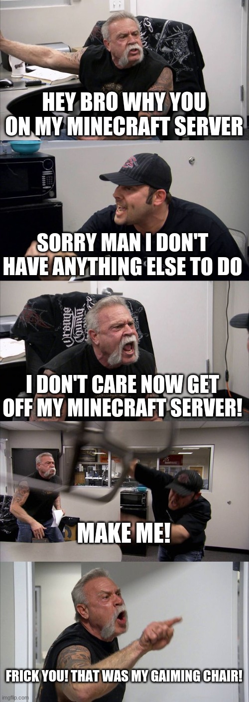 Get off my minecraft server | HEY BRO WHY YOU ON MY MINECRAFT SERVER; SORRY MAN I DON'T HAVE ANYTHING ELSE TO DO; I DON'T CARE NOW GET OFF MY MINECRAFT SERVER! MAKE ME! FRICK YOU! THAT WAS MY GAIMING CHAIR! | image tagged in memes,american chopper argument | made w/ Imgflip meme maker