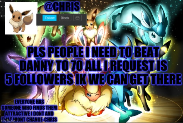 Pls. | PLS PEOPLE I NEED TO BEAT DANNY TO 70 ALL I REQUEST IS 5 FOLLOWERS IK WE CAN GET THERE | image tagged in chris eeveelution announcment | made w/ Imgflip meme maker