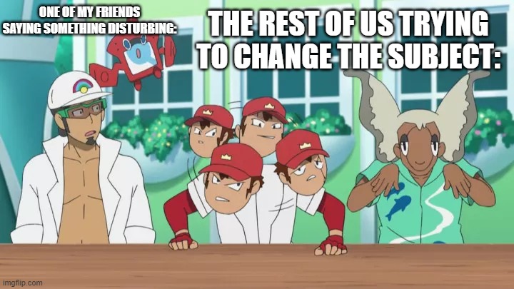 thank goodness for friend groups | THE REST OF US TRYING TO CHANGE THE SUBJECT:; ONE OF MY FRIENDS SAYING SOMETHING DISTURBING: | image tagged in pokemon sun and moon,anime | made w/ Imgflip meme maker
