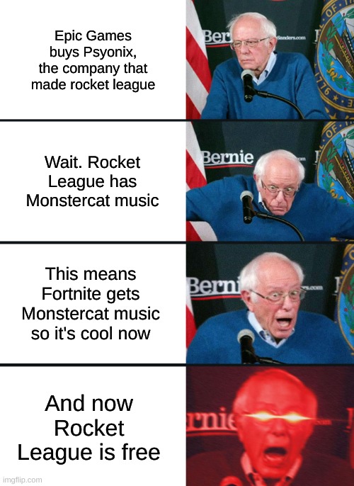my reaction when epic games bought psyonix | Epic Games buys Psyonix, the company that made rocket league; Wait. Rocket League has Monstercat music; This means Fortnite gets Monstercat music so it's cool now; And now Rocket League is free | image tagged in bernie sanders reaction nuked | made w/ Imgflip meme maker