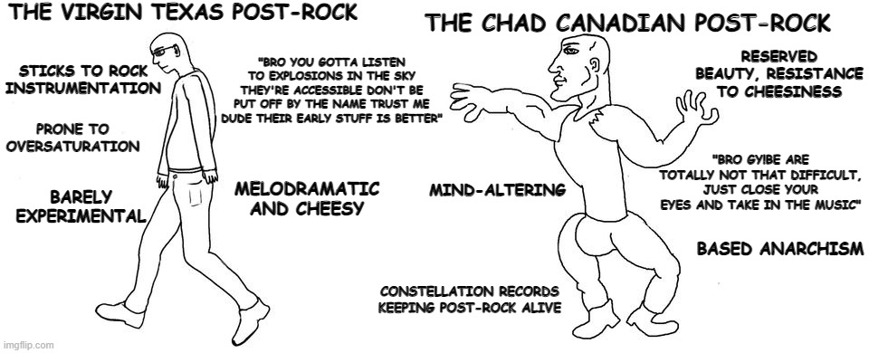 The Virgin Texas Post-Rock VS. The Chad Canadian Post-Rock | THE VIRGIN TEXAS POST-ROCK; THE CHAD CANADIAN POST-ROCK; RESERVED BEAUTY, RESISTANCE TO CHEESINESS; STICKS TO ROCK INSTRUMENTATION; "BRO YOU GOTTA LISTEN TO EXPLOSIONS IN THE SKY THEY'RE ACCESSIBLE DON'T BE PUT OFF BY THE NAME TRUST ME DUDE THEIR EARLY STUFF IS BETTER"; PRONE TO OVERSATURATION; MIND-ALTERING; "BRO GY!BE ARE TOTALLY NOT THAT DIFFICULT, JUST CLOSE YOUR EYES AND TAKE IN THE MUSIC"; MELODRAMATIC AND CHEESY; BARELY EXPERIMENTAL; BASED ANARCHISM; CONSTELLATION RECORDS KEEPING POST-ROCK ALIVE | image tagged in virgin vs chad | made w/ Imgflip meme maker